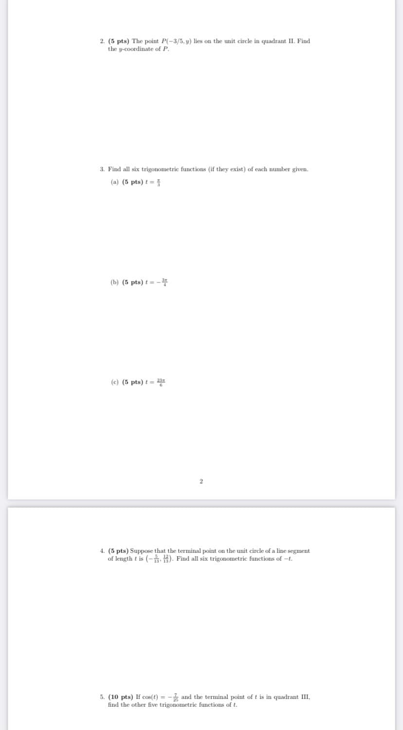 2. (5 pts) The point P(-3/5, y) lies on the unit circle in quadrant II. Find
the y-coordinate of P.
3. Find all six trigonometric functions (if they exist) of each number given.
(a) (5 pts) t=
(b) (5 pts) t = -
(c) (5 pts) t = 2in
4. (5 pts) Suppose that the terminal point on the unit circle of a line segment
of length t is (-2). Find all six trigonometric functions of -t.
5. (10 pts) If cos(t) = - and the terminal point of t is in quadrant III,
find the other five trigonometric functions of t.
