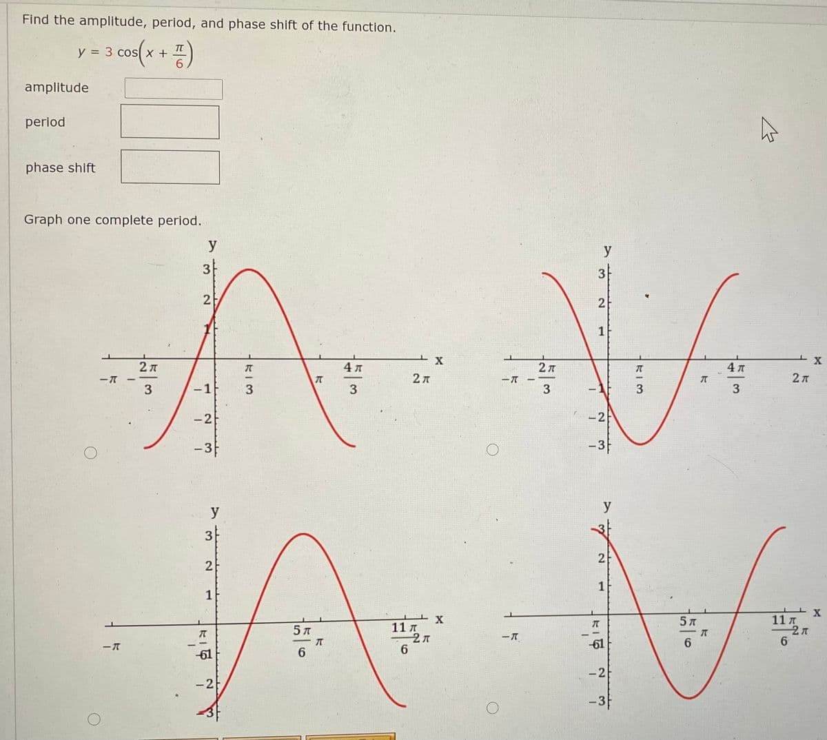 Find the amplitude, period, and phase shift of the function.
s(x + =)
y = 3 cos
%3D
amplitude
period
phase shift
Graph one complete period.
y
y
3
3
2
2
2 л
4л
2 7
2л
3
-1f
3
3
3
3
-2
-2
-3
-3F
y
y
3
2
1
1
5 л
11 T
5 л
11 A
-61
6.
61
6
-2
-2
-3F
