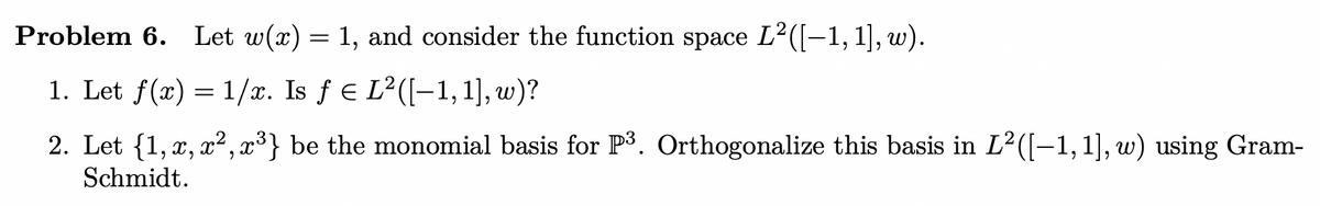 Problem 6. Let w(x) = 1, and consider the function space L²([−1, 1], w).
1. Let f(x)=1/x. Is ƒ € L²([-1, 1], w)?
2. Let {1, x, x², x³} be the monomial basis for P³. Orthogonalize this basis in L²([-1, 1], w) using Gram-
Schmidt.