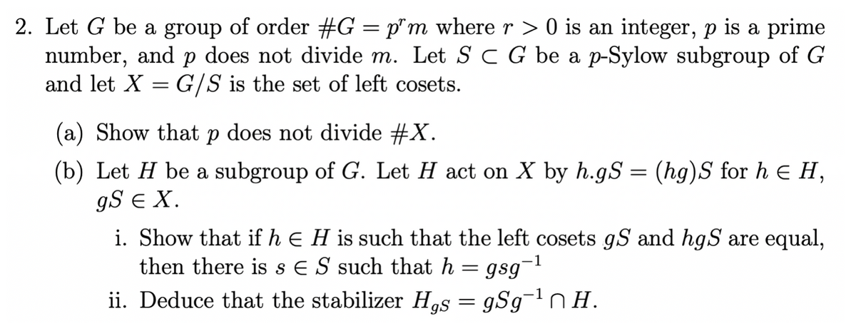 2. Let G be a group of order #G = p^m where r > 0 is an integer, p is a prime
number, and p does not divide m. Let S C G be a p-Sylow subgroup of G
and let X = G/S is the set of left cosets.
(a) Show that p does not divide #X.
(b) Let H be a subgroup of G. Let H act on X by h.gS = (hg)S for h = H,
gS E X.
i. Show that if h E H is such that the left cosets gS and hgS are equal,
then there is s ES such that h = gsg-¹
-1
ii. Deduce that the stabilizer Has = gSg-¹nH.