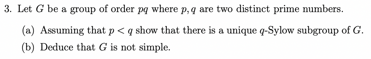 3. Let G be a group of order pq where p, q are two distinct prime numbers.
(a) Assuming that p < q show that there is a unique q-Sylow subgroup of G.
(b) Deduce that G is not simple.