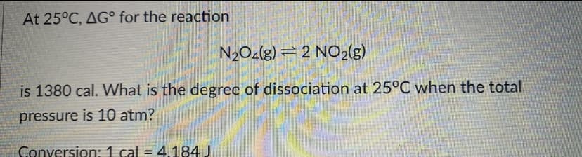 At 25°C, AG° for the reaction
N2O4(g) – 2 NO2(g)
is 1380 cal. What is the degree of dissociation at 25°C when the total
pressure is 10 atm?
Conversion:1 cal = 4.184 J
