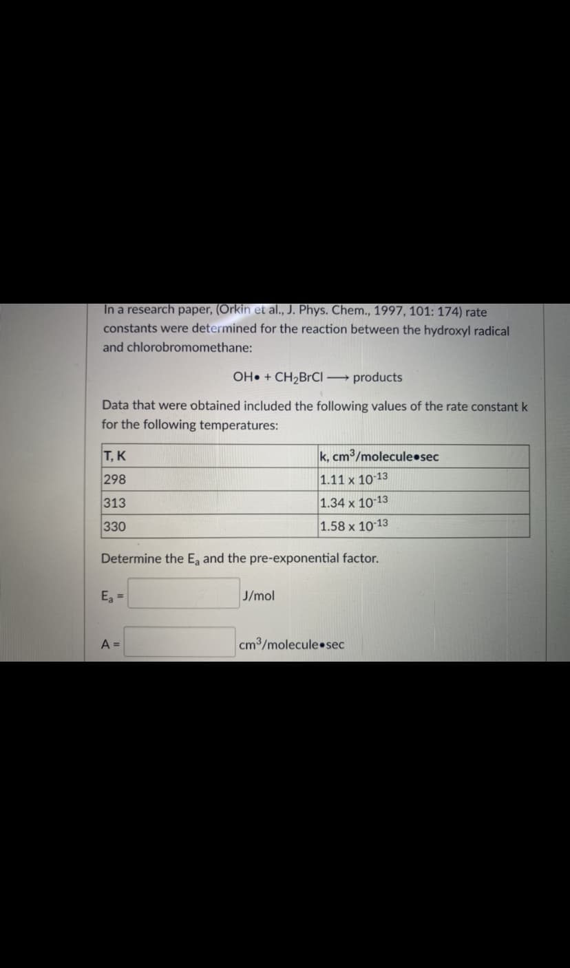 In a research paper, (Orkin et al., J. Phys. Chem., 1997, 101: 174) rate
constants were determined for the reaction between the hydroxyl radical
and chlorobromomethane:
OH• + CH2BrCI → products
Data that were obtained included the following values of the rate constant k
for the following temperatures:
Т, К
k, cm³/molecule•sec
298
1.11 x 10 13
313
1.34 x 10 13
330
1.58 x 10 13
Determine the E, and the pre-exponential factor.
E =
J/mol
A =
cm3/molecule•sec
