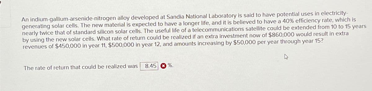An indium-gallium-arsenide-nitrogen alloy developed at Sandia National Laboratory is said to have potential uses in electricity-
generating solar cells. The new material is expected to have a longer life, and it is believed to have a 40% efficiency rate, which is
nearly twice that of standard silicon solar cells. The useful life of a telecommunications satellite could be extended from 10 to 15
by using the new solar cells. What rate of return could be realized if an extra investment now of $860,000 would result in extra
revenues of $450,000 in year 11, $500,000 in year 12, and amounts increasing by $50,000 per year through year 15?
years
The rate of return that could be realized was
8.45 %.