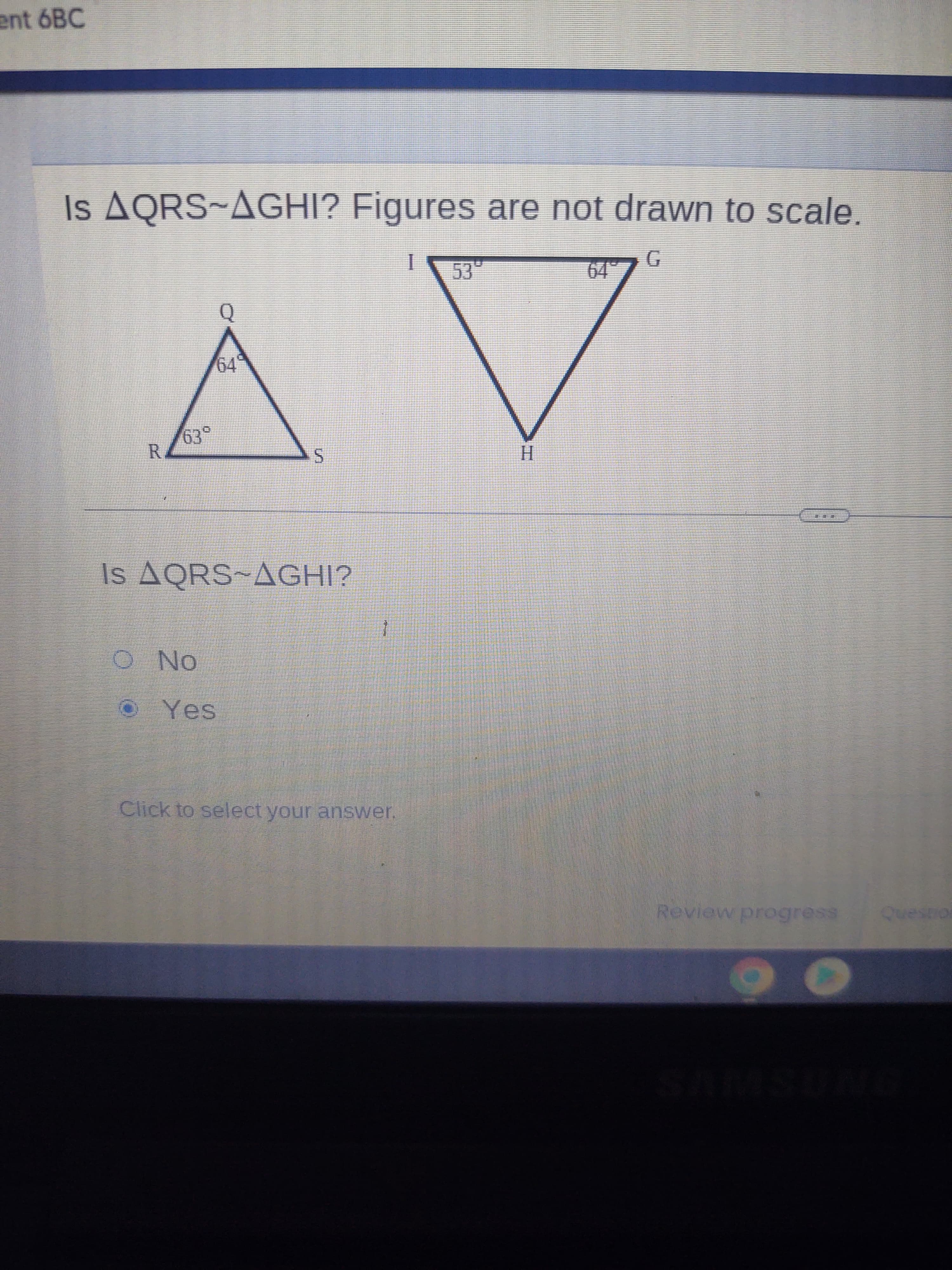 ent 6BC
Is AQRS~AGHI? Figures are not drawn to scale.
C.
R.
H.
Is AQRS~AGHI?
ON O
Click to select your answer.
Review progress
onsand
