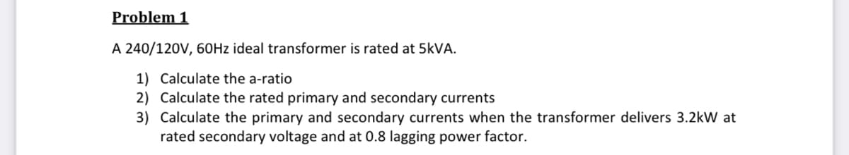 Problem 1
A 240/120V, 60HZ ideal transformer is rated at 5KVA.
1) Calculate the a-ratio
2) Calculate the rated primary and secondary currents
3) Calculate the primary and secondary currents when the transformer delivers 3.2kW at
rated secondary voltage and at 0.8 lagging power factor.
