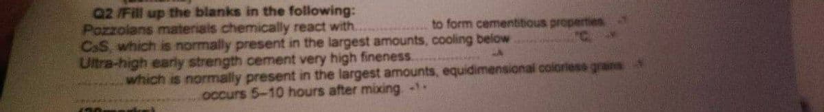 Q2 /Fill up the blanks in the following:
Pozzolans materials chemically react with.
CaS, which is normally present in the largest amounts, cooling below
Ultra-high early strength cement very high fineness.
which is normally present in the largest amounts, equidimensional coloriess grans
to form cementitious properties
occurs 5-10 hours after mixing. --
