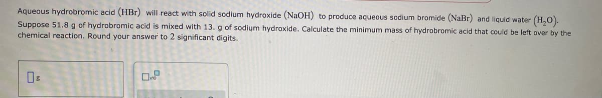 Aqueous hydrobromic acid (HBr) will.react with solid sodium hydroxide (NaOH) to produce aqueous sodium bromide (NaBr) and liquid water
(H,).
Suppose 51.8 g of hydrobromic acid is mixed with 13. g of sodium hydroxide. Calculate the minimum mass of hydrobromic acid that could be left over by the
chemical reaction. Round your answer to 2 significant digits.
