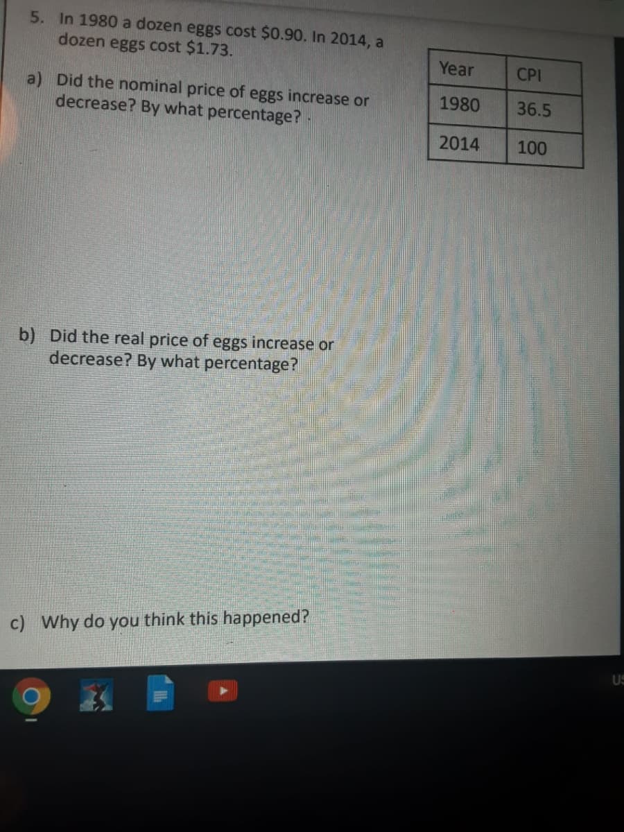 5. In 1980 a dozen eggs cost $0.90. In 2014, a
dozen eggs cost $1.73.
Year
CPI
a) Did the nominal price of eggs increase or
decrease? By what percentage?
1980
36.5
2014
100
b) Did the real price of eggs increase or
decrease? By what percentage?
c) Why do you think this happened?
US

