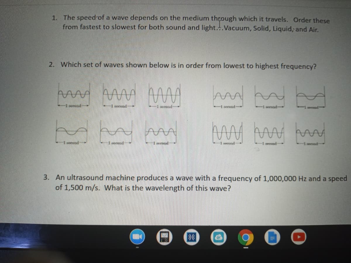 1. The speed of a wave depends on the medium through which it travels. Order these
from fastest to slowest for both sound and light..Vacuum, Solid, Liquid, and Air.
2. Which set of waves shown below is in order from lowest to highest frequency?
seeend
second
erend
my
1ecend
eond
1 serond-
3. An ultrasound machine produces a wave with a frequency of 1,000,000 Hz and a speed
of 1,500 m/s. What is the wavelength of this wave?
