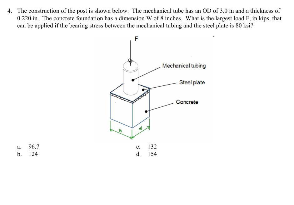 4. The construction of the post is shown below. The mechanical tube has an OD of 3.0 in and a thickness of
0.220 in. The concrete foundation has a dimension W of 8 inches. What is the largest load F, in kips, that
can be applied if the bearing stress between the mechanical tubing and the steel plate is 80 ksi?
F
a. 96.7
b.
124
W
W
C.
d.
132
154
Mechanical tubing
Steel plate
Concrete