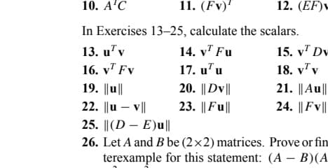 10. A¹C
11. (FV)¹
In Exercises 13-25, calculate the scalars.
13. uv
16. v Fv
19. ||u||
22. ||uv||
25. ||(DE)u||
26. Let A and B be (2x2) matrices. Prove or fin
terexample for this statement: (AB)(A
14. v Fu
17. u u
20. ||DV||
23. || Full
12. (EF)
15. v Dv
18. vv
V
21. ||Au||
24. ||FV||