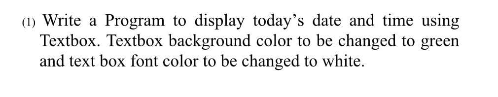 (1) Write a Program to display today's date and time using
Textbox. Textbox background color to be changed to green
and text box font color to be changed to white.