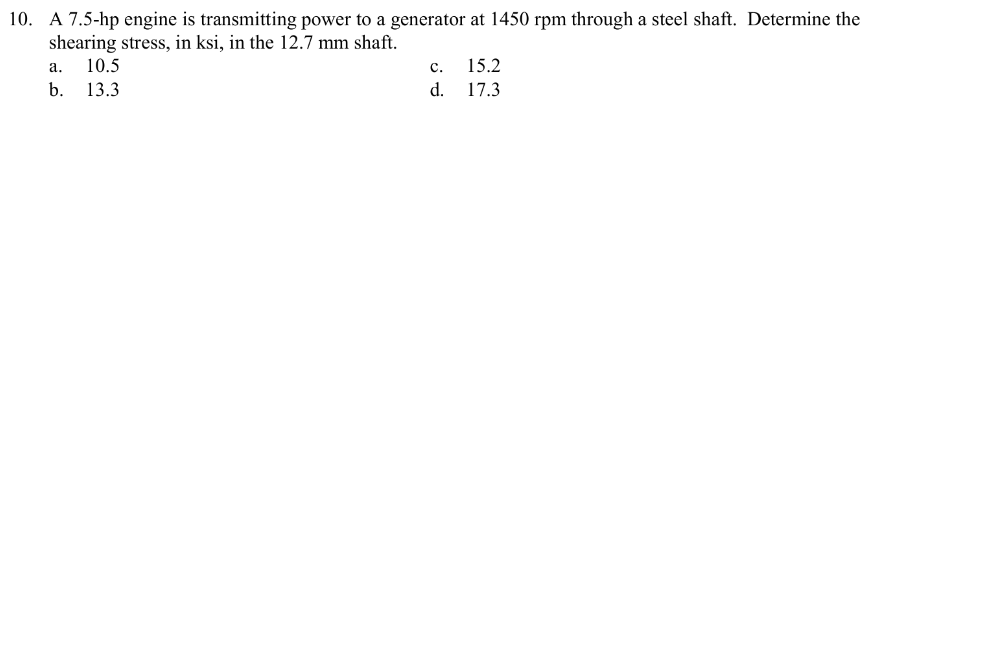 10. A 7.5-hp engine is transmitting power to a generator at 1450 rpm through a steel shaft. Determine the
shearing stress, in ksi, in the 12.7 mm shaft.
a. 10.5
b. 13.3
C.
d.
15.2
17.3