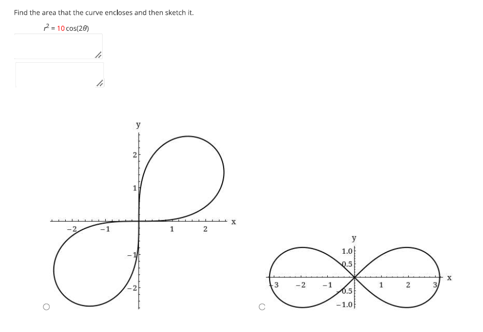 Find the area that the curve encloses and then sketch it.
2 = 10 cos(20)
L
h
hi
-2
c
y
N
1
1
2
X
3 -2 -1
y
1.0
95
0.5
0.5
-1.0
1
2
X