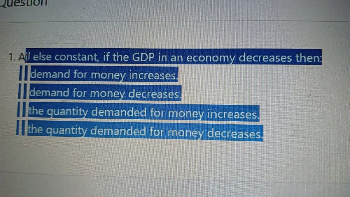 1. All else constant, if the GDP in an economy decreases then:
demand for money increases.
demand for money decreases.
the quantity demanded for money increases.
the quantity demanded for money decreases.