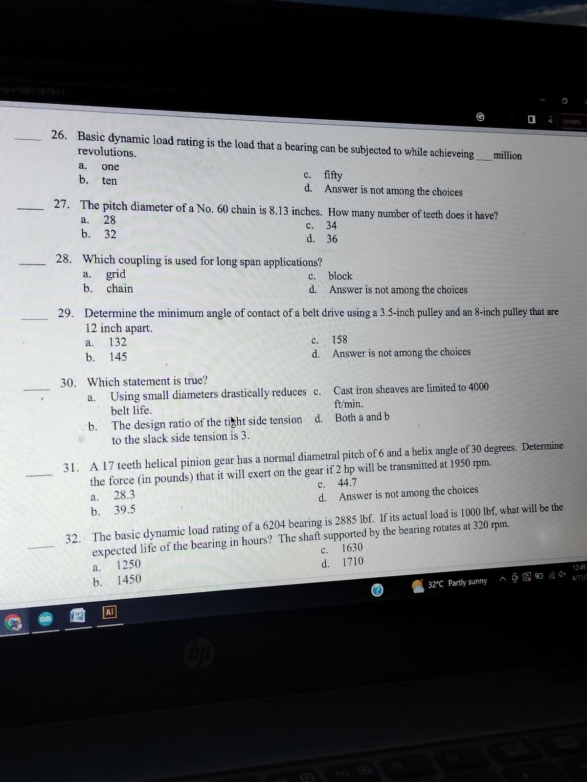 mp=1681187951
26. Basic dynamic load rating is the load that a bearing can be subjected to while achieveing
revolutions.
a. one
b. ten
a. 28
b. 32
27. The pitch diameter of a No. 60 chain is 8.13 inches. How many number of teeth does it have?
c.
34
d.
36
28. Which coupling is used for long span applications?
a.
grid
b. chain
a. 132
b. 145
30. Which statement is true?
a.
29. Determine the minimum angle of contact of a belt drive using a 3.5-inch pulley and an 8-inch pulley that are
12 inch apart.
b. The design ratio of the tight side tension
to the slack side tension is 3.
a.
b.
c.
d.
a.
b.
Using small diámeters drastically reduces c.
belt life.
Ai
1250
1450
fifty
Answer is not among the choices
c.
block
d. Answer is not among the choices
19
158
d. Answer is not among the choices
d.
31. A 17 teeth helical pinion gear has a normal diametral pitch of 6 and a helix angle of 30 degrees. Determine
the force (in pounds) that it will exert on the gear if 2 hp will be transmitted at 1950 rpm.
28.3
C. 44.7
39.5
d.
Cast iron sheaves are limited to 4000
ft/min.
Both a and b
32. The basic dynamic load rating of a 6204 bearing is 2885 lbf. If its actual load is 1000 lbf, what will be the
expected life of the bearing in hours? The shaft supported by the bearing rotates at 320 rpm.
c. 1630
d. 1710
million
Answer is not among the choices
E
Update
32°C Partly sunny
@CH Ex
12:49
4/11/2