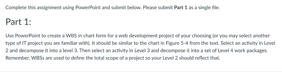 Complete this assignment using PowerPoint and submit below. Please submit Part 1 as a single file.
Part 1:
Use PowerPoint to create a WBS in chart form for a web development project of your choosing (or you may select another
type of IT project you are familiar with). It should be similar to the chart in Figure 5-4 from the text. Select an activity in Level
2 and decompose it into a level 3. Then select an activity in Level 3 and decompose it into a set of Level 4 work packages.
Remember, WBSS are used to define the total scope of a project so your Level 2 should reflect that.