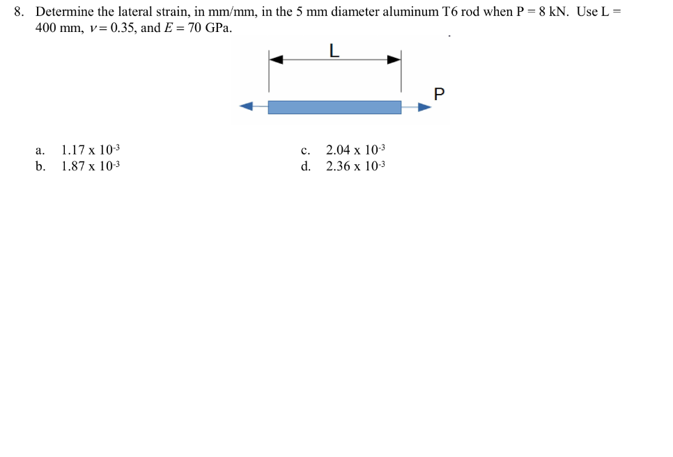 8. Determine the lateral strain, in mm/mm, in the 5 mm diameter aluminum T6 rod when P = 8 kN. Use L =
400 mm, v=0.35, and E= 70 GPa.
a.
1.17 x 10-3
b. 1.87 x 10-3
C. 2.04 x 10-³
d.
2.36 x 10-3
P