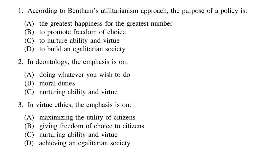 1. According to Bentham's utilitarianism approach, the purpose of a policy is:
(A) the greatest happiness for the greatest number
(B) to promote freedom of choice
(C) to nurture ability and virtue
(D) to build an egalitarian society
2. In deontology, the emphasis is on:
(A) doing whatever you wish to do
(B) moral duties
(C) nurturing ability and virtue
3. In virtue ethics, the emphasis is on:
(A) maximizing the utility of citizens
(B) giving freedom of choice to citizens
(C) nurturing ability and virtue
(D) achieving an egalitarian society