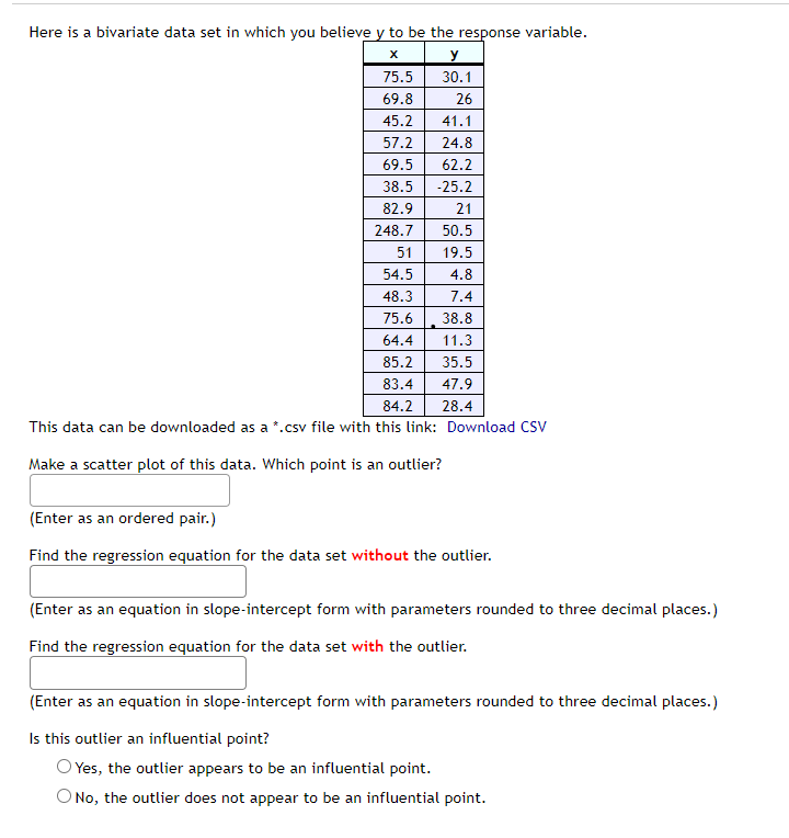 Here is a bivariate data set in which you believe y to be the response variable.
X
y
75.5
30.1
69.8
26
45.2
41.1
57.2
24.8
69.5
62.2
38.5
-25.2
82.9
21
248.7
50.5
51
19.5
54.5
4.8
48.3
7.4
75.6
38.8
64.4
11.3
85.2
35.5
83.4
47.9
84.2
28.4
This data can be downloaded as a *.csv file with this link: Download CSV
Make a scatter plot of this data. Which point is an outlier?
(Enter as an ordered pair.)
Find the regression equation for the data set without the outlier.
(Enter as an equation in slope-intercept form with parameters rounded to three decimal places.)
Find the regression equation for the data set with the outlier.
(Enter as an equation in slope-intercept form with parameters rounded to three decimal places.)
Is this outlier an influential point?
O Yes, the outlier appears to be an influential point.
No, the outlier does not appear to be an influential point.