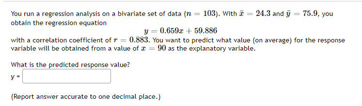 24.3 and y
=
75.9, you
You run a regression analysis on a bivariate set of data (n = 103). With
obtain the regression equation
y = 0.659x + 59.886
with a correlation coefficient of r = 0.883. You want to predict what value (on average) for the response
variable will be obtained from a value of x = 90 as the explanatory variable.
What is the predicted response value?
y =
(Report answer accurate to one decimal place.)