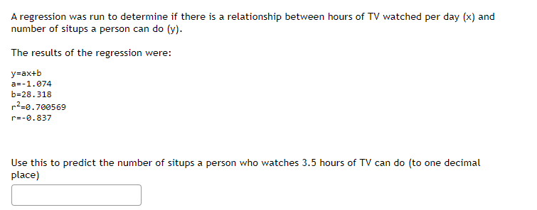 A regression was run to determine if there is a relationship between hours of TV watched per day (x) and
number of situps a person can do (y).
The results of the regression were:
y=ax+b
a=-1.074
b=28.318
r²=0.700569
r=-0.837
Use this to predict the number of situps a person who watches 3.5 hours of TV can do (to one decimal
place)