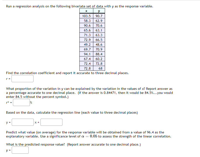 Run a regression analysis on the following bivariate set of data with y as the response variable.
X
y
103.5
90.7
58.3
62.9
90.6
70.6
65.6
63.1
71.3 63.3
72.9 66.5
49.2 48.6
69.7
70.9
94.1
88.4
67.4 60.2
72.4
72.8
72.8
68
Find the correlation coefficient and report it accurate to three decimal places.
r =
What proportion of the variation in y can be explained by the variation in the values of x? Report answer as
a percentage accurate to one decimal place. (If the answer is 0.84471, then it would be 84.5%...you would
enter 84.5 without the percent symbol.)
r² =
Based on the data, calculate the regression line (each value to three decimal places)
y =
X +
Predict what value (on average) for the response variable will be obtained from a value of 96.4 as the
explanatory variable. Use a significance level of a = 0.05 to assess the strength of the linear correlation.
What is the predicted response value? (Report answer accurate to one decimal place.)
y =