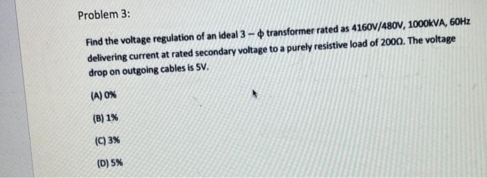 Problem 3:
Find the voltage regulation of an ideal 3-o transformer rated as 4160v/480V, 1000KVA, 60HZ
delivering current at rated secondary voltage to a purely resistive load of 2000. The voltage
drop on outgoing cables is 5V.
(A) 0%
(B) 1%
(C) 3%
(D) 5%
