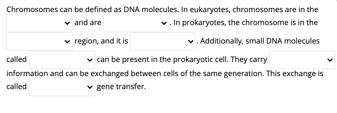 **Understanding Chromosomes and Gene Transfer**

Chromosomes can be defined as DNA molecules. In eukaryotes, chromosomes are in the nucleus and are linear. In prokaryotes, the chromosome is in the nucleoid region, and it is circular. Additionally, small DNA molecules called plasmids can be present in the prokaryotic cell. They carry genetic information and can be exchanged between cells of the same generation. This exchange is called horizontal gene transfer.