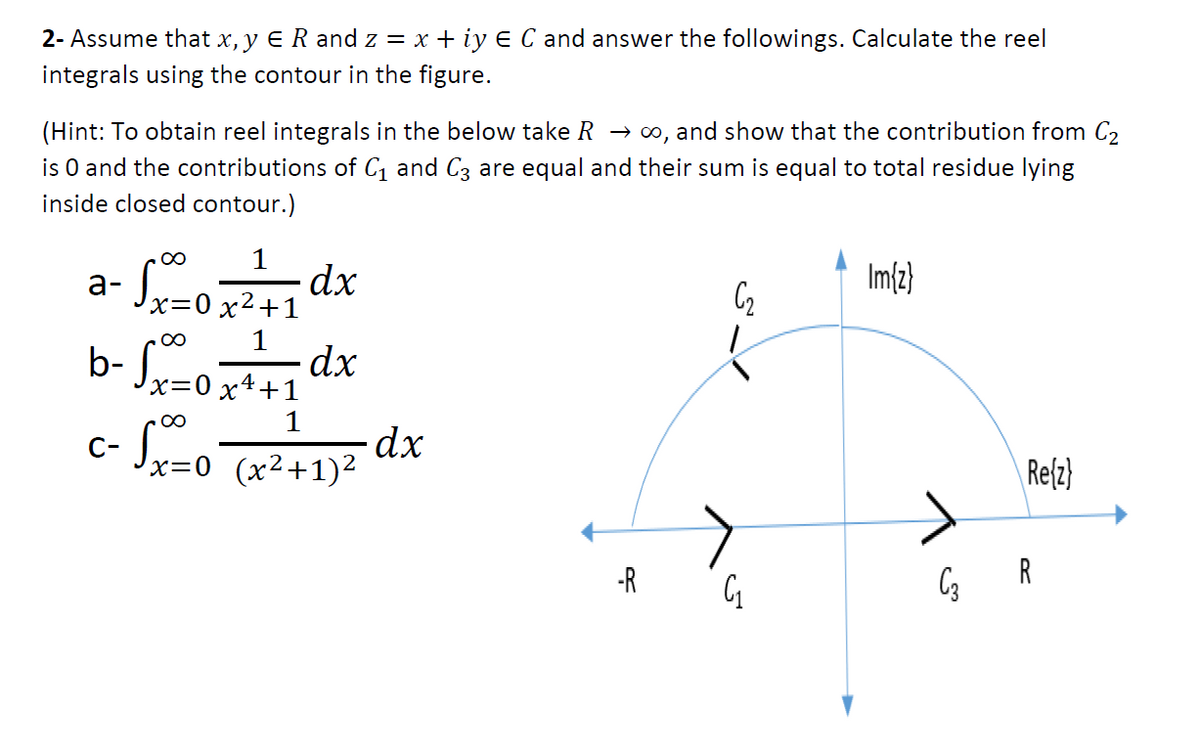 2- Assume that x, y ER and z = x + iy E C and answer the followings. Calculate the reel
integrals using the contour in the figure.
(Hint: To obtain reel integrals in the below take R → o, and show that the contribution from C2
is O and the contributions of C, and C3 are equal and their sum is equal to total residue lying
inside closed contour.)
а-
dx
Im{z}
b- Jx=0 x*
+1
1
C-
(x²+1)2
Refz)
-R
R
