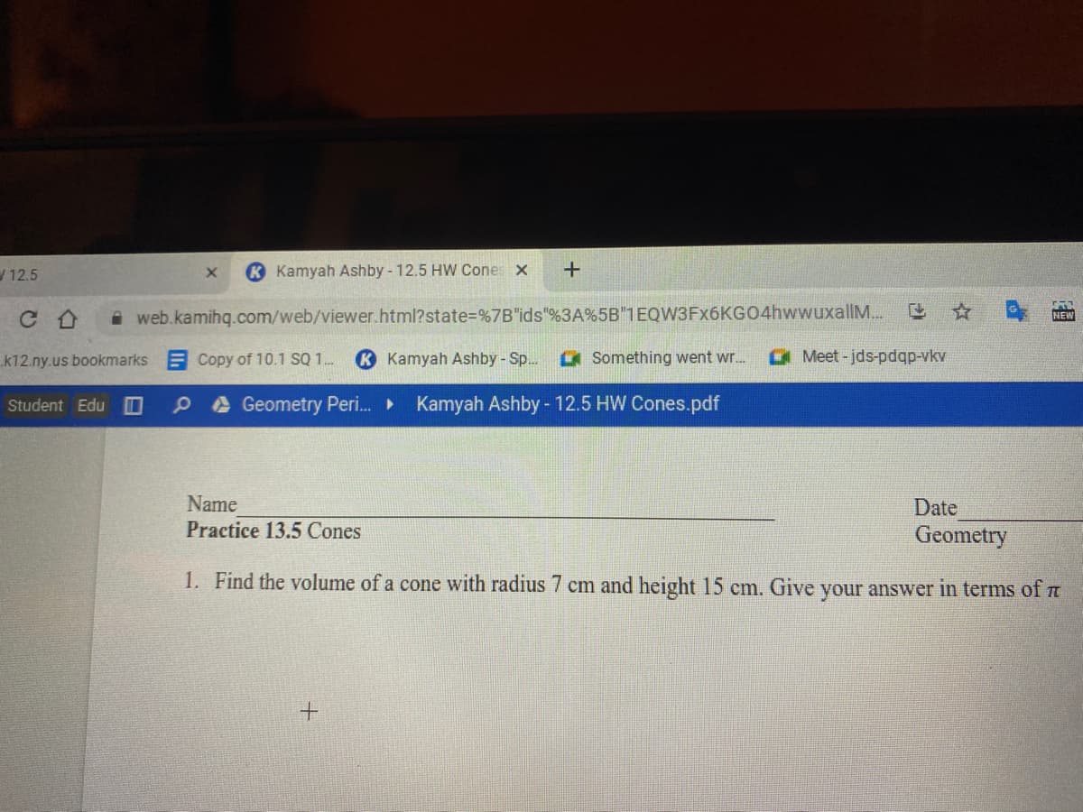 W 12.5
Kamyah Ashby - 12.5 HW Cones x
web.kamihq.com/web/viewer.html?state%=%7B"ids"%3A%5B 1EQW3Fx6KGO4hwwuxallM..
NEW
k12.ny.us bookmarks E Copy of 10.1 SQ 1.
K Kamyah Ashby - Sp.
a Something went wr..
a Meet - jds-pdqp-vkv
Student Edu
P A Geometry Peri. Kamyah Ashby - 12.5 HW Cones.pdf
Name
Date
Practice 13.5 Cones
Geometry
1. Find the volume of a cone with radius 7 cm and height 15 cm. Give your answer in terms of m
