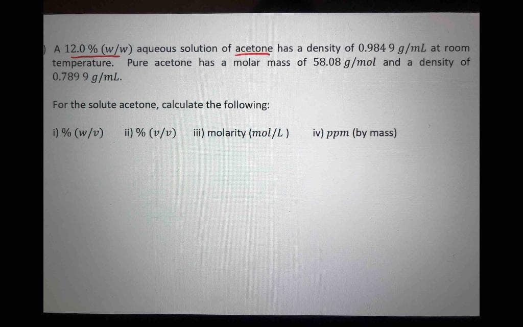 A 12.0 % (w/w) aqueous solution of acetone has a density of 0.984 9 g/mL at room
temperature. Pure acetone has a molar mass of 58.08 g/mol and a density of
0.789 9 g/mL.
For the solute acetone, calculate the following:
i) % (w/v)
ii) % (v/v)
iii) molarity (mol/L)
iv) ppm (by mass)
