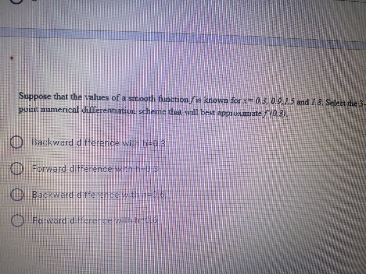 Suppose that the values of a smooth functionfis known forx= 0.3, 0.9,1.5 and 1.8. Select the 3-
point numerical differentiation scheme that will best approximate f(0.3).
O Backward difference with h=0.3
O Forward difference wth h=0.9
Backward difference with h=D0,6
O Forward difference witnn=0i6
