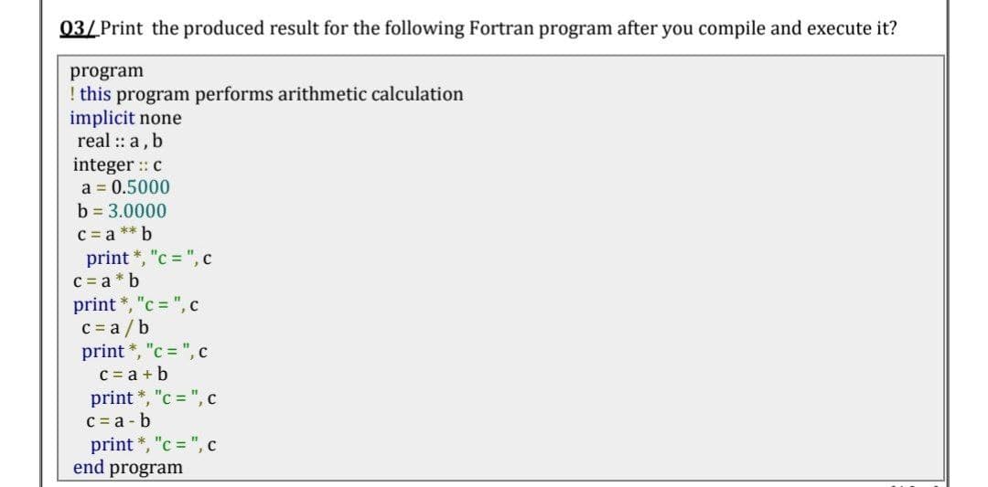 03/ Print the produced result for the following Fortran program after you compile and execute it?
program
! this program performs arithmetic calculation
implicit none
real :: a, b
integer : c
a = 0.5000
b = 3.0000
C = a ** b
print *, "c = ", c
c = a * b
print *, "c = ", c
C = a /b
print *, "c = ", c
C = a + b
print *, "c = ", c
C = a - b
print *, "c = ", c
end program
