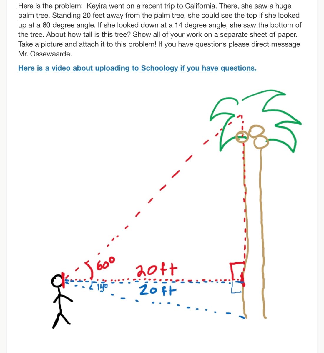 Here is the problem: Keyira went on a recent trip to California. There, she saw a huge
palm tree. Standing 20 feet away from the palm tree, she could see the top if she looked
up at a 60 degree angle. If she looked down at a 14 degree angle, she saw the bottom of
the tree. About how tall is this tree? Show all of your work on a separate sheet of paper.
Take a picture and attach it to this problem! If you have questions please direct message
Mr. Ossewaarde.
Here is a video about uploading to Schoology if you have questions.
20tt
20 ft
