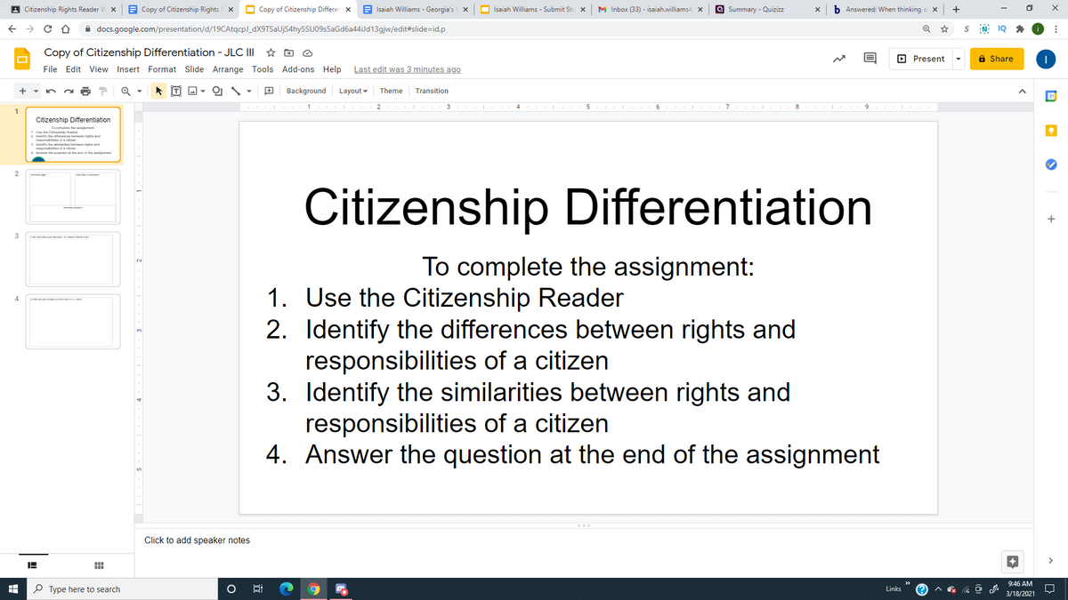 A Citizenship Rights Reader V
A Copy of Citizenship Rights F x
O Copy of Citizenship Differen x
Isaiah Williams - Georgia's X
O Isaiah Williams - Submit Stu x
M Inbox (33) - isaiah.williams4 x
a Summary - Quizizz
b Answered: When thinking
+
A docs.google.com/presentation/d/19CAtqcp)_dX9TSaUjS4hy5SU09s5aGd6a44iJd13gjw/edit#slide=id.p
Copy of Citizenship Differentiation - JLC II
O Present
a Share
File Edit View Insert Format Slide Arrange Tools Add-ons Help
Last edit was 3 minutes ago
Background
Layout -
Theme
Transition
2
4.
6
7
9.
1
Citizenship Differentiation
lo compi he ment
1 Uas the Crate Hader
2 lentify he daferenc belwm righta and
rapanatl afa den
S untify the tarta belen righa an
THaponataita of a dicen
4. Anwer the queslon al the end of th gmen
2
Citizenship Differentiation
+
3
To complete the assignment:
1. Use the Citizenship Reader
2. Identify the differences between rights and
responsibilities of a citizen
3. Identify the similarities between rights and
responsibilities of a citizen
4. Answer the question at the end of the assignment
4
Click to add speaker notes
9:46 AM
P Type here to search
Links
3/18/2021

