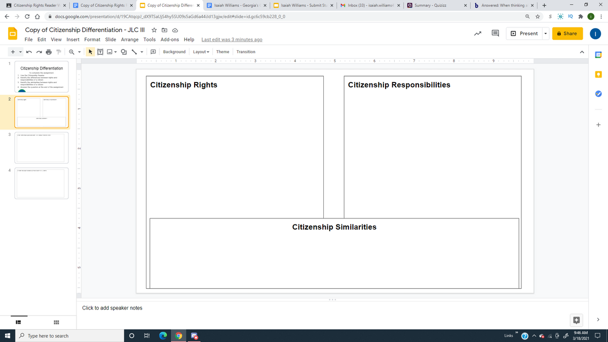 A Citizenship Rights Reader V
A Copy of Citizenship Rights F X
O Copy of Citizenship Differen x
Isaiah Williams - Georgia's x
a Summary - Quizizz
b Answered: When thinking
+
O Isaiah Williams - Submit Stu x
M Inbox (33) - isaiah.williams4 x
A docs.google.com/presentation/d/19CAtqcp)_dX9TSaUjS4hy5SU09s5aGd6a44iJd13gjw/edit#slide=id.gc6c59cb228_0_0
Copy of Citizenship Differentiation - JLC II
O Present
a Share
File Edit View Insert Format Slide Arrange Tools Add-ons Help
Last edit was 3 minutes ago
Background
Layout -
Theme
Transition
3 .
4.
6
9.
1
Citizenship Differentiation
lo compi he ment
1. Uae the C attp fuader
2 leendify he afurence beween righta and
THRponst of a en
ounlify he tarta bet en righa and
Tapanat of a ren
4. Anwer the queslon al the end of th gmen
Citizenship Rights
Citizenship Responsibilities
+
3
4
Citizenship Similarities
Click to add speaker notes
9:46 AM
P Type here to search
Links
3/18/2021
