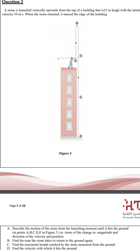 Question 3
A stone is launched vertically upwards from the top of a building that is15 m heigh with the initial
velocity 10 m/s. When the stone returned, it missed the edge of the building
Figure 3
HT
Page 7 of 10
س سين التقنية
Al Hussein Techn
A. Describe the motion of the stone from the launching moment until it hits the ground
(at points A,B,C,D,E in Figure 3 ) in terms of the change in magnitude and
direction of the velocity and position.
B. Find the time the stone takes to return to the ground again.
C. Find the maximum height reached by the stone measured from the ground.
D. Find the velocity with which it hits the ground.
