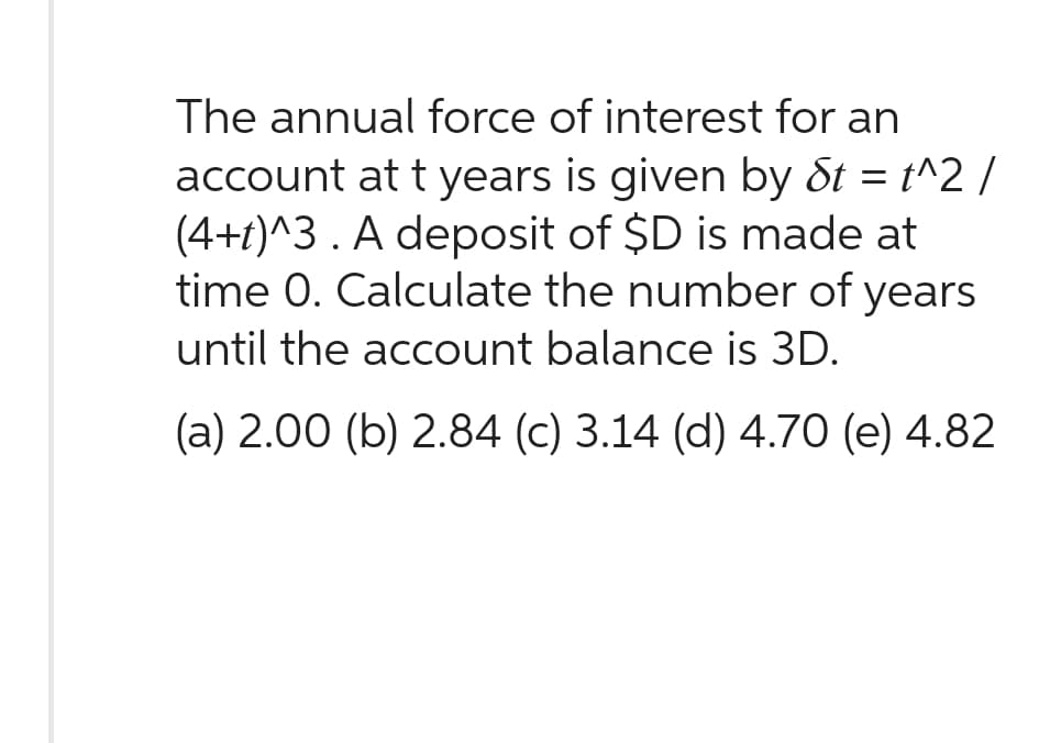 The annual force of interest for an
account at t years is given by St = t^2 /
(4+1)^3. A deposit of $D is made at
time 0. Calculate the number of years
until the account balance is 3D.
(a) 2.00 (b) 2.84 (c) 3.14 (d) 4.70 (e) 4.82