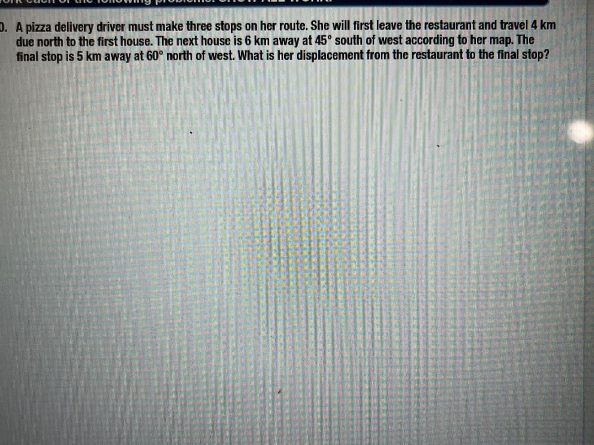 D. A pizza delivery driver must make three stops on her route. She will first leave the restaurant and travel 4 km
due north to the first house. The next house is 6 km away at 45° south of west according to her map. The
final stop is 5 km away at 60° north of west. What is her displacement from the restaurant to the final stop?
