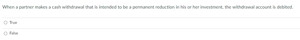 When a partner makes a cash withdrawal that is intended to be a permanent reduction in his or her investment, the withdrawal account is debited.
O True
O False