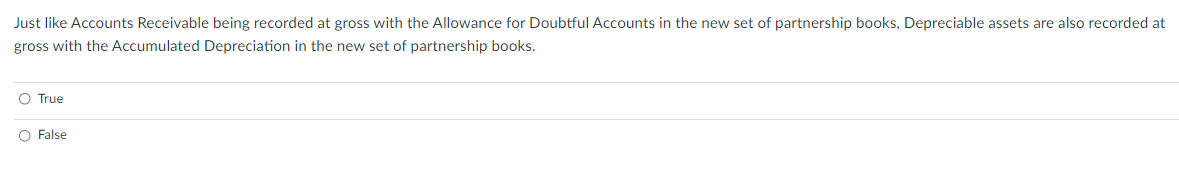 Just like Accounts Receivable being recorded at gross with the Allowance for Doubtful Accounts in the new set of partnership books, Depreciable assets are also recorded at
gross with the Accumulated Depreciation in the new set of partnership books.
O True
O False