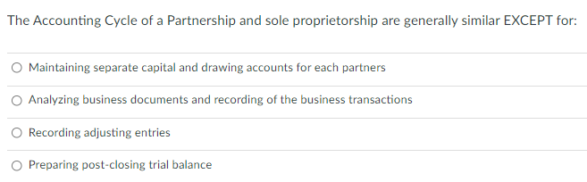 The Accounting Cycle of a Partnership and sole proprietorship are generally similar EXCEPT for:
O Maintaining separate capital and drawing accounts for each partners
Analyzing business documents and recording of the business transactions
O Recording adjusting entries
Preparing post-closing trial balance