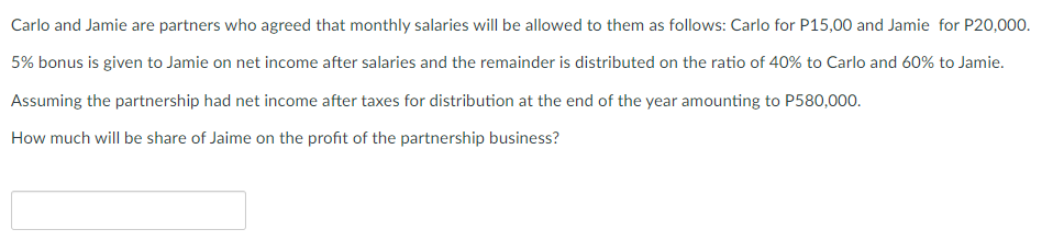 Carlo and Jamie are partners who agreed that monthly salaries will be allowed to them as follows: Carlo for P15,00 and Jamie for P20,000.
5% bonus is given to Jamie on net income after salaries and the remainder is distributed on the ratio of 40% to Carlo and 60% to Jamie.
Assuming the partnership had net income after taxes for distribution at the end of the year amounting to P580,000.
How much will be share of Jaime on the profit of the partnership business?