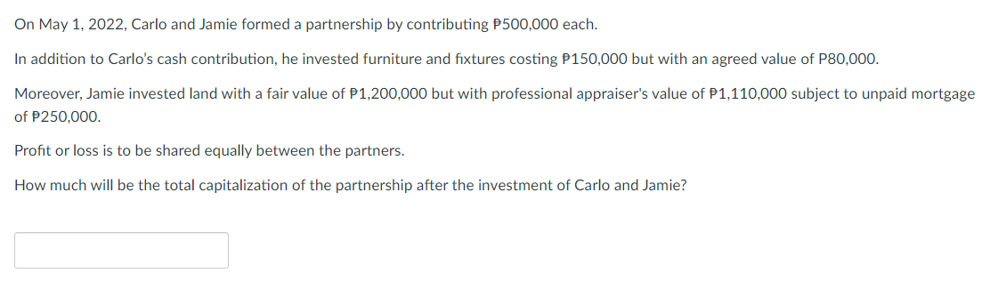 On May 1, 2022, Carlo and Jamie formed a partnership by contributing P500,000 each.
In addition to Carlo's cash contribution, he invested furniture and fixtures costing P150,000 but with an agreed value of P80,000.
Moreover, Jamie invested land with a fair value of P1,200,000 but with professional appraiser's value of P1,110,000 subject to unpaid mortgage
of P250,000.
Profit or loss is to be shared equally between the partners.
How much will be the total capitalization of the partnership after the investment of Carlo and Jamie?