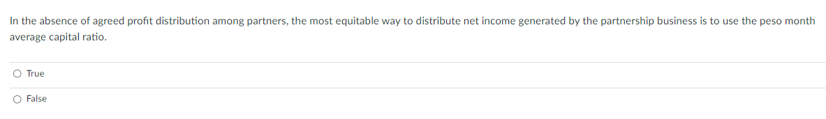 In the absence of agreed profit distribution among partners, the most equitable way to distribute net income generated by the partnership business is to use the peso month
average capital ratio.
O True
O False