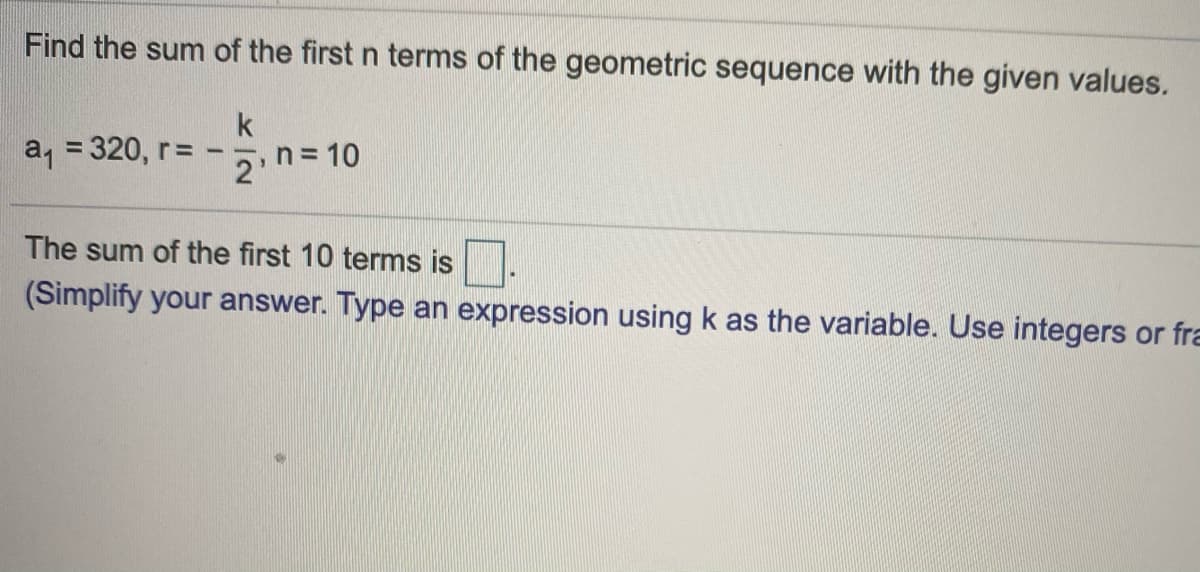 Find the sum of the first n terms of the geometric sequence with the given values.
k
a, = 320, r=
%3D
-1-
2 n= 10
The sum of the first 10 terms is
(Simplify your answer. Type an expression using k as the variable. Use integers or fra
