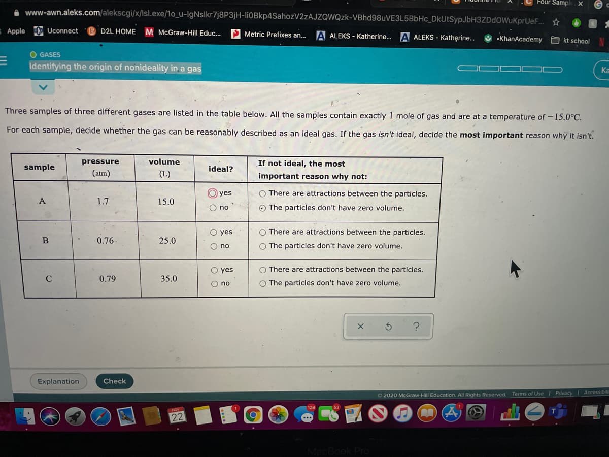 Four Samp
www-awn.aleks.com/alekscgi/x/Isl.exe/1o_u-IgNslkr7j8P3jH-li0Bkp4SahozV2zAJZQWQzk-VBhd98uVE3L5BbHc_DkUtSypJbH3ZDdOWuKprUeF...
Apple Uconnect
D2L HOME M McGraw-Hill Educ.
S Metric Prefixes an..
A ALEKS - Katherine.. A ALEKS - Katherine..
•KhanAcademy
A kt school
O GASES
Identifying the origin of nonideality in a gas
Ka
Three samples of three different gases are listed in the table below. All the samples contain exactly 1 mole of gas and are at a temperature of -15.0°C.
For each sample, decide whether the gas can be reasonably described as an ideal gas. If the gas işn't ideal, decide the most important reason why it isn't.
pressure
volume
If not ideal, the most
sample
ideal?
(atm)
(L)
important reason why not:
yes
O There are attractions between the particles.
A
1.7
15.0
O no
O The particles don't have zero volume.
O yes
O There are attractions between the particles.
0.76
25.0
O The particles don't have zero volume.
no
O yes
O There are attractions between the particles.
C
0.79
35.0
O no
O The particles don't have zero volume.
Explanation
Check
O 2020 McGraw-Hill Education. All Rights Reserved. Terms of Use Privacy Accessibilit
NOV
22
MacBook Pro
O O
