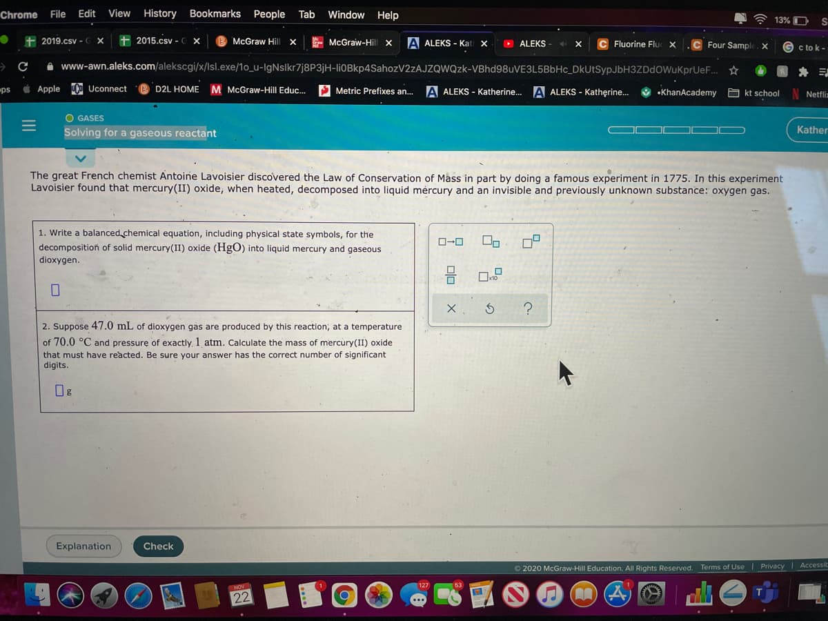 Chrome File
Edit
View History Bookmarks People Tab
Window Help
A 13% O
S
+ 2019.csv -C X
+ 2015.csv -e X
McGraw Hill x
E McGraw-Hill x
A ALEKS - Kat
O ALEKS
C Fluorine Fluc X
Four Sample. X
G c to k -
A www-awn.aleks.com/alekscgi/x/lsl.exe/1o_u-IgNslkr7j8P3jH-liOBkp4SahozV2zAJZQWQzk-VBhd98uVE3L5BbHc_DkUtSypJbH3ZDdOWuKprUeF..
i Apple Co Uconnect
D2L HOME M McGraw-Hill Educ...
S Metric Prefixes an..
A ALEKS - Katherine... A ALEKS - Katherine.
ps
•KhanAcademy
A kt school
Netfliz
O GASES
Solving for a gaseous reactant
Kather
The great French chemist Antoine Lavoisier discovered the Law of Conservation of Mass in part by doing a famous experiment in 1775. In this experiment
Lavoisier found that mercury(II) oxide, when heated, decomposed into liquid mėrcury and an invisible and previously unknown substance: oxygen gas.
1. Write a balanced chemical equation, including physical state symbols, for the
decomposition of solid mercury(II) oxide (HgO) into liquid mercury and gaseous
dioxygen.
2. Suppose 47.0 mL of dioxygen gas are produced by this reaction, at a temperature
of 70.0 °C and pressure of exactly, 1 atm. Calculate the mass of mercury(II) oxide
that must have reacted. Be sure your answer has the correct number of significant
digits.
Explanation
Check
O 2020 McGraw-Hill Education. All Rights Reserved. Terms of Use Privacy
Accessi
127
ENOV
22
II
